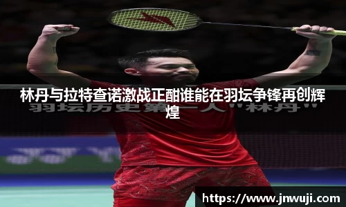 林丹与拉特查诺激战正酣谁能在羽坛争锋再创辉煌
